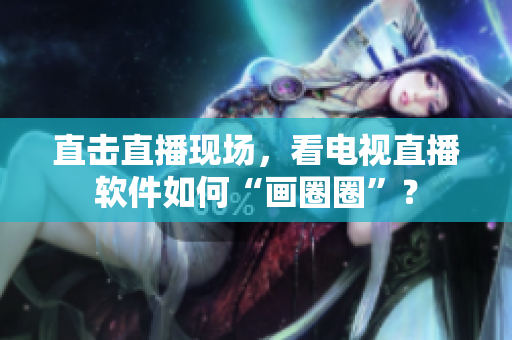 直击直播现场，看电视直播软件如何“画圈圈”？