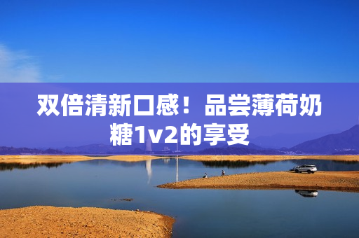 双倍清新口感！品尝薄荷奶糖1v2的享受