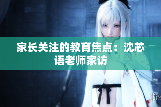 家长关注的教育焦点：沈芯语老师家访
