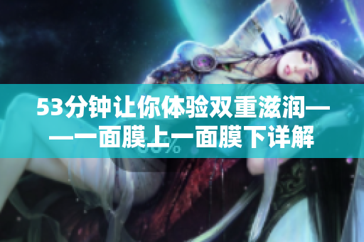 53分钟让你体验双重滋润——一面膜上一面膜下详解