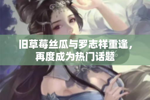 旧草莓丝瓜与罗志祥重逢，再度成为热门话题
