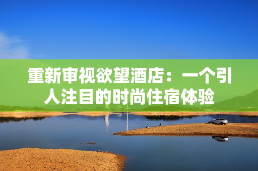 重新审视欲望酒店：一个引人注目的时尚住宿体验