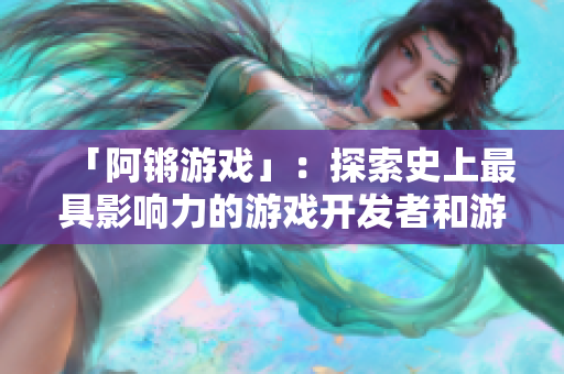 「阿锵游戏」：探索史上最具影响力的游戏开发者和游戏之旅！