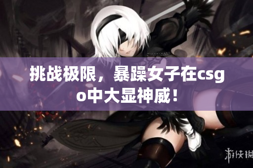 挑战极限，暴躁女子在csgo中大显神威！