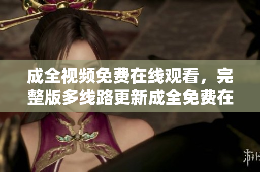 成全视频免费在线观看，完整版多线路更新成全免费在线观看，多线路完整版更新