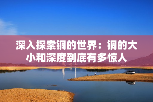 深入探索铜的世界：铜的大小和深度到底有多惊人