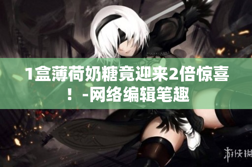 1盒薄荷奶糖竟迎来2倍惊喜！-网络编辑笔趣