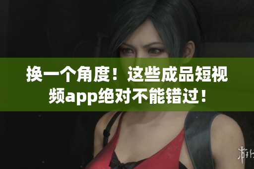 换一个角度！这些成品短视频app绝对不能错过！