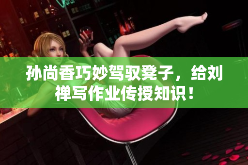 孙尚香巧妙驾驭凳子，给刘禅写作业传授知识！