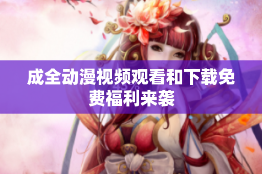 成全动漫视频观看和下载免费福利来袭