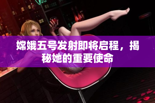 嫦娥五号发射即将启程，揭秘她的重要使命