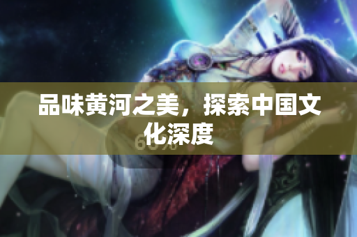 品味黄河之美，探索中国文化深度