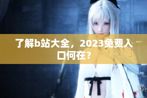 了解b站大全，2023免费入口何在？