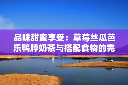 品味甜蜜享受：草莓丝瓜芭乐鸭脖奶茶与搭配食物的完美组合