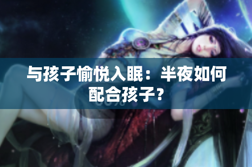 与孩子愉悦入眠：半夜如何配合孩子？