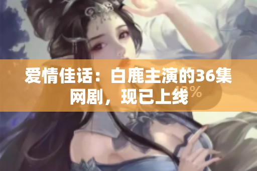 爱情佳话：白鹿主演的36集网剧，现已上线