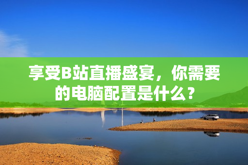享受B站直播盛宴，你需要的电脑配置是什么？