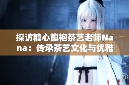 探访糖心旗袍茶艺老师Nana：传承茶艺文化与优雅旗袍风范