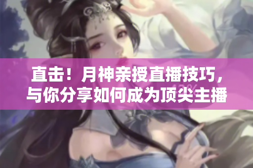 直击！月神亲授直播技巧，与你分享如何成为顶尖主播