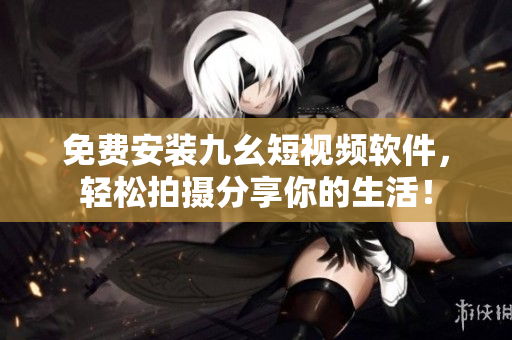 免费安装九幺短视频软件，轻松拍摄分享你的生活！