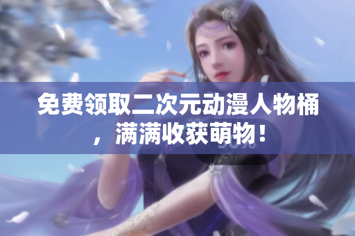 免费领取二次元动漫人物桶，满满收获萌物！