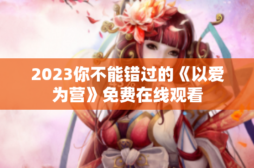 2023你不能错过的《以爱为营》免费在线观看