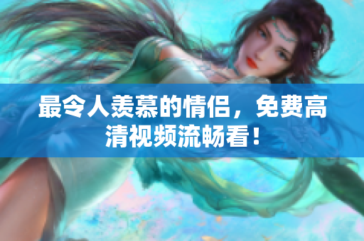 最令人羡慕的情侣，免费高清视频流畅看！