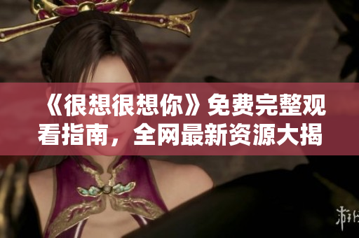 《很想很想你》免费完整观看指南，全网最新资源大揭秘