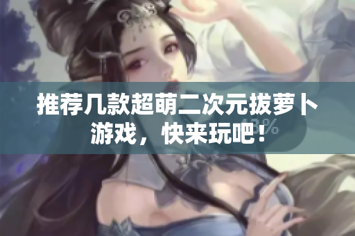 推荐几款超萌二次元拔萝卜游戏，快来玩吧！