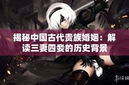 揭秘中国古代贵族婚姻：解读三妻四妾的历史背景