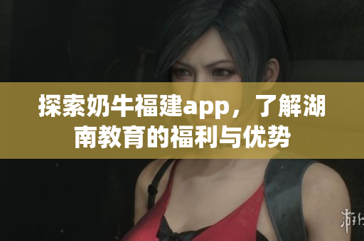 探索奶牛福建app，了解湖南教育的福利与优势