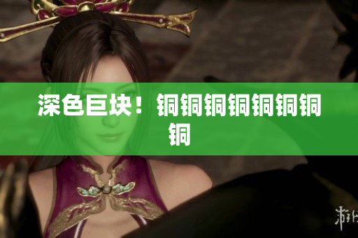深色巨块！铜铜铜铜铜铜铜铜