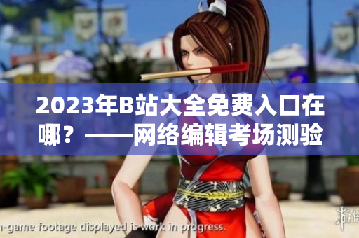 2023年B站大全免费入口在哪？——网络编辑考场测验