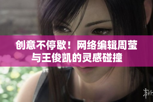 创意不停歇！网络编辑周莹与王俊凯的灵感碰撞