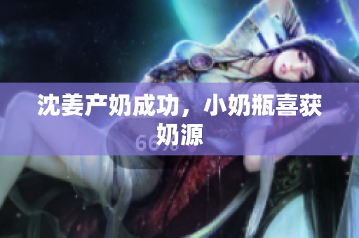 沈姜产奶成功，小奶瓶喜获奶源