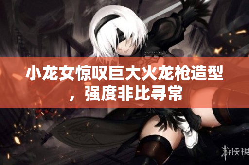 小龙女惊叹巨大火龙枪造型，强度非比寻常