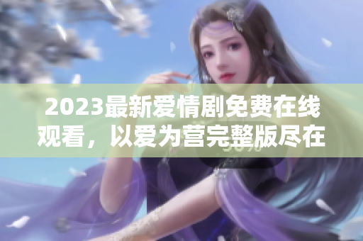 2023最新爱情剧免费在线观看，以爱为营完整版尽在眼前