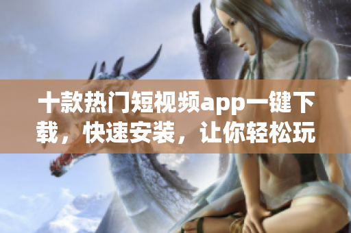 十款热门短视频app一键下载，快速安装，让你轻松玩转！
