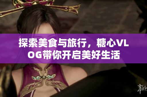 探索美食与旅行，糖心VLOG带你开启美好生活