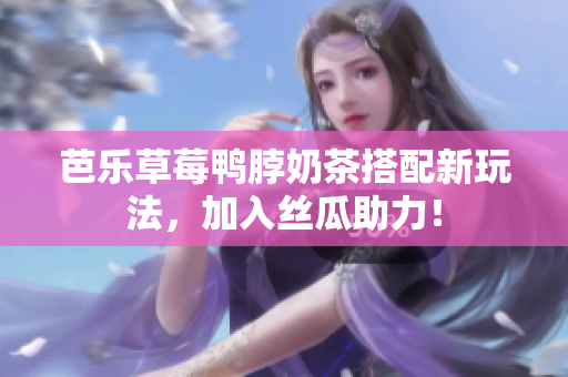 芭乐草莓鸭脖奶茶搭配新玩法，加入丝瓜助力！