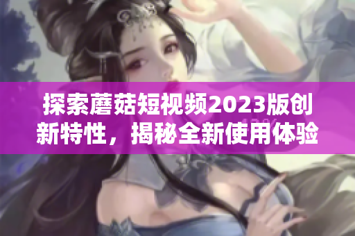 探索蘑菇短视频2023版创新特性，揭秘全新使用体验