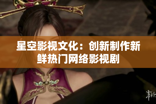 星空影视文化：创新制作新鲜热门网络影视剧