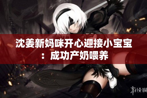 沈姜新妈咪开心迎接小宝宝：成功产奶喂养