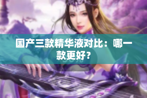 国产三款精华液对比：哪一款更好？