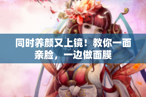 同时养颜又上镜！教你一面亲脸，一边做面膜