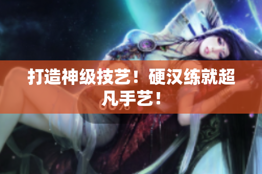 打造神级技艺！硬汉练就超凡手艺！