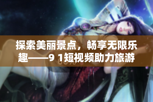 探索美丽景点，畅享无限乐趣——9 1短视频助力旅游行业