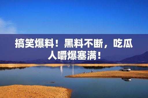 搞笑爆料！黑料不断，吃瓜人嚼爆塞满！