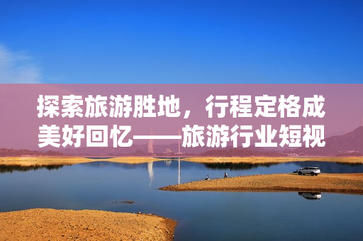 探索旅游胜地，行程定格成美好回忆——旅游行业短视频新时代