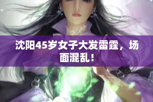 沈阳45岁女子大发雷霆，场面混乱！